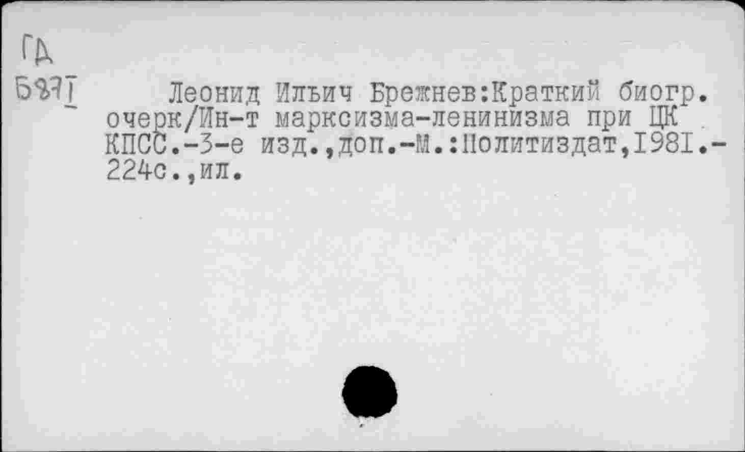 ﻿Леонид Ильич Брежнев:Краткий биогр. очерк/Ин-т марксизма-ленинизма при ЦК КПСС.-3-е изд.,доп.-М.:Политиздат,1981. 224с.,ил.